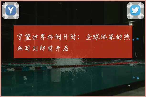 守望世界杯倒计时：全球玩家的热血时刻即将开启
