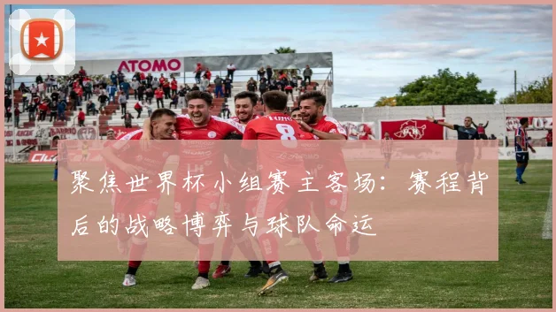 聚焦世界杯小组赛主客场：赛程背后的战略博弈与球队命运