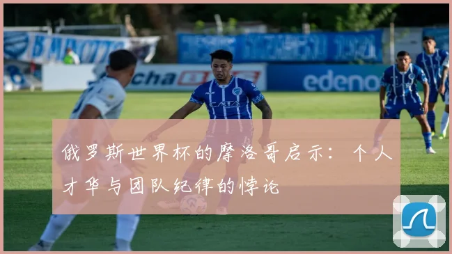 俄罗斯世界杯的摩洛哥启示:个人才华与团队纪律的悖论