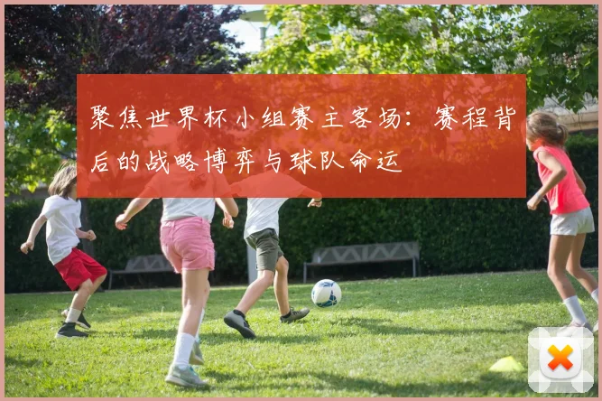 聚焦世界杯小组赛主客场：赛程背后的战略博弈与球队命运
