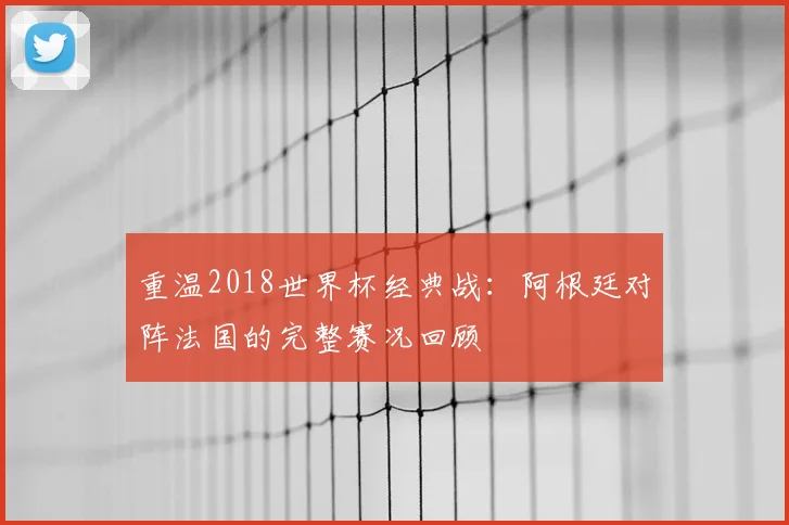 重温2018世界杯经典战：阿根廷对阵法国的完整赛况回顾