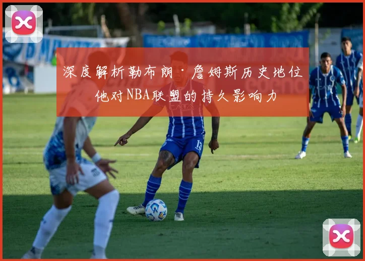 深度解析勒布朗·詹姆斯历史地位：他对NBA联盟的持久影响力