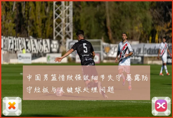 中国男篮惜败强敌细节失守 暴露防守短板与关键球处理问题