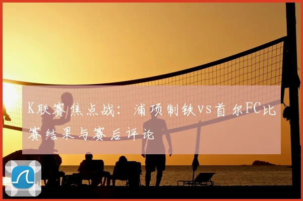 K联赛焦点战:浦项制铁vs首尔FC比赛结果与赛后评论
