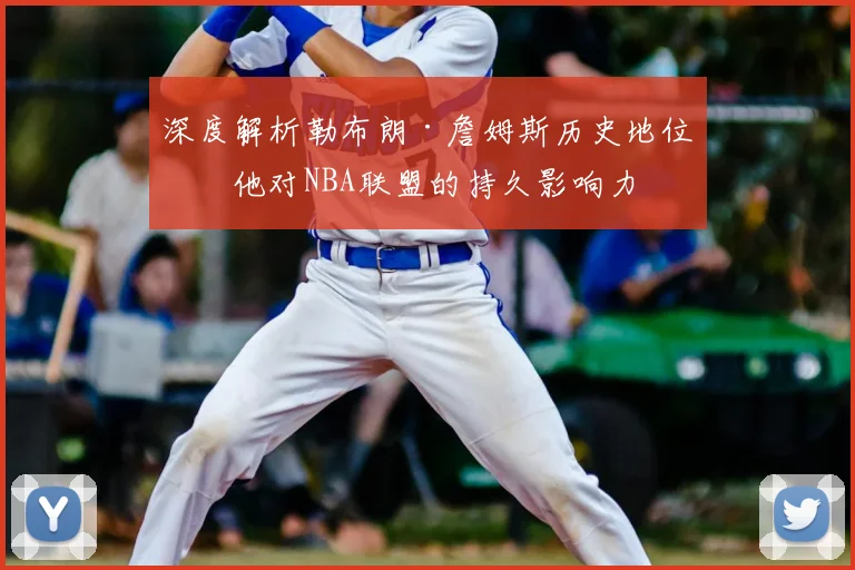 深度解析勒布朗·詹姆斯历史地位：他对NBA联盟的持久影响力
