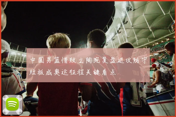 中国男篮惜败立陶宛复盘进攻防守短板成奥运征程关键看点