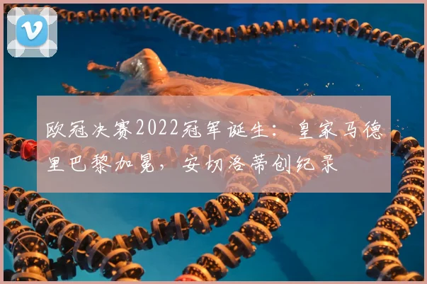 欧冠决赛2022冠军诞生：皇家马德里巴黎加冕，安切洛蒂创纪录