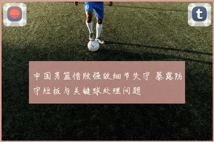 中国男篮惜败强敌细节失守 暴露防守短板与关键球处理问题