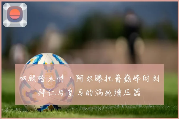 回顾哈米特·阿尔滕托普巅峰时刻:拜仁与皇马的涡轮增压器