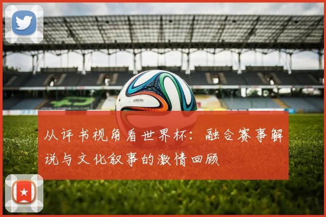 从评书视角看世界杯：融合赛事解说与文化叙事的激情回顾