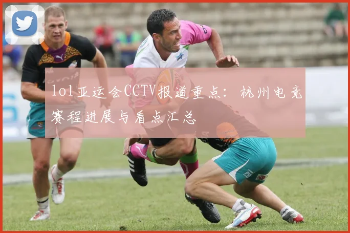 lol亚运会CCTV报道重点：杭州电竞赛程进展与看点汇总