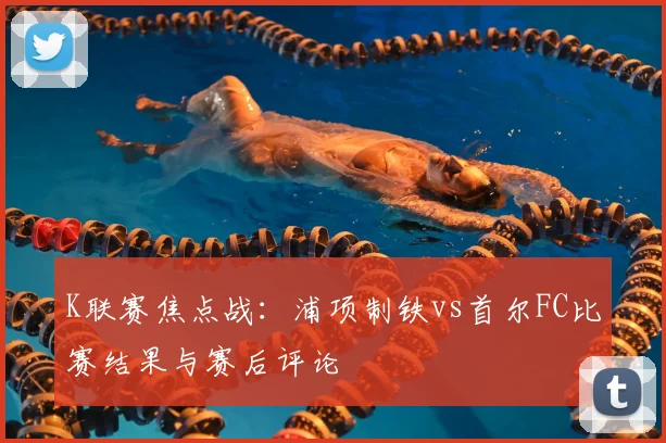 K联赛焦点战：浦项制铁vs首尔FC比赛结果与赛后评论