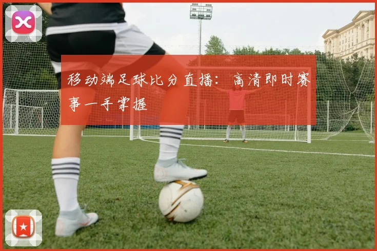 移动端足球比分直播：高清即时赛事一手掌握