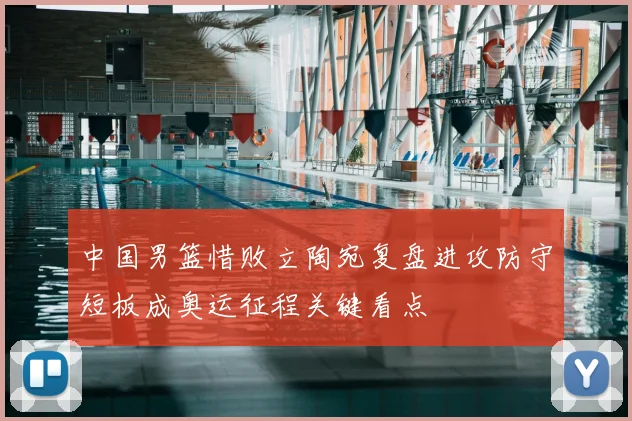 中国男篮惜败立陶宛复盘进攻防守短板成奥运征程关键看点